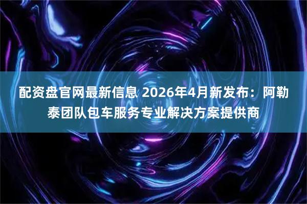 配资盘官网最新信息 2026年4月新发布：阿勒泰团队包车服务专业解决方案提供商