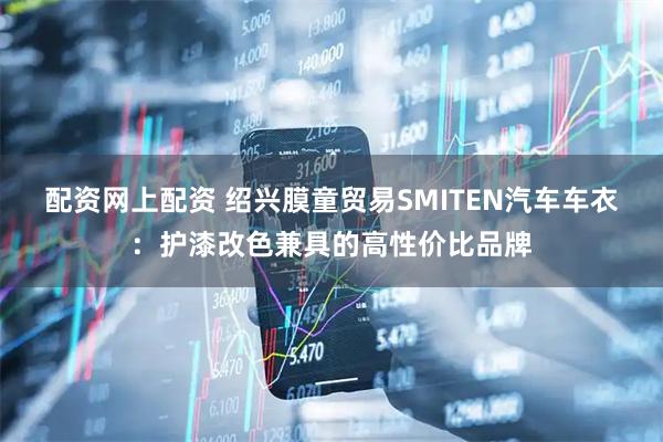 配资网上配资 绍兴膜童贸易SMITEN汽车车衣：护漆改色兼具的高性价比品牌