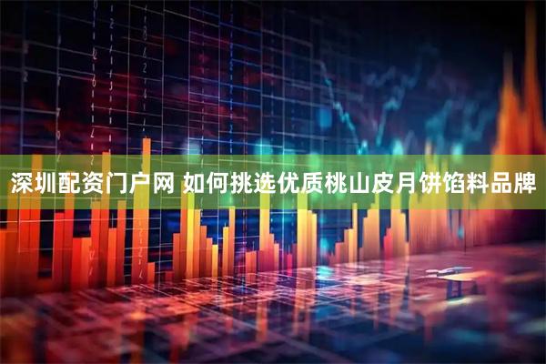 深圳配资门户网 如何挑选优质桃山皮月饼馅料品牌
