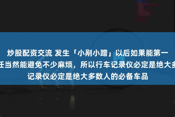 炒股配资交流 发生「小剐小蹭」以后如果能第一时间确认事故责任当然能避免不少麻烦，所以行车记录仪必定是绝大多数人的必备车品