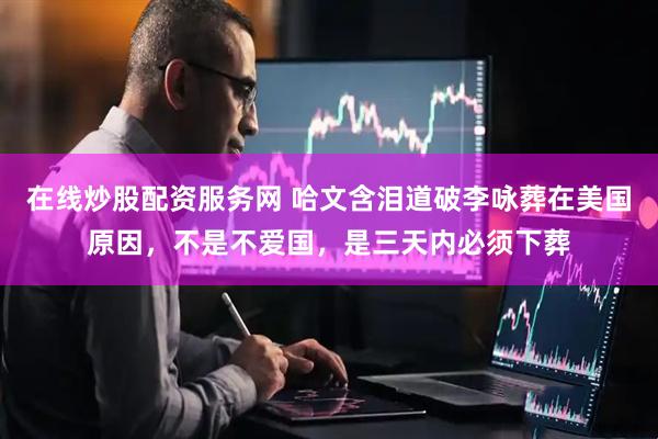 在线炒股配资服务网 哈文含泪道破李咏葬在美国原因，不是不爱国，是三天内必须下葬