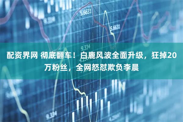 配资界网 彻底翻车！白鹿风波全面升级，狂掉20万粉丝，全网怒怼欺负李晨