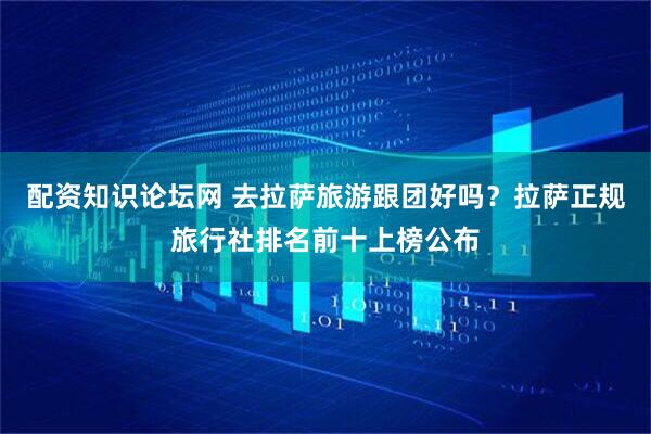 配资知识论坛网 去拉萨旅游跟团好吗？拉萨正规旅行社排名前十上榜公布