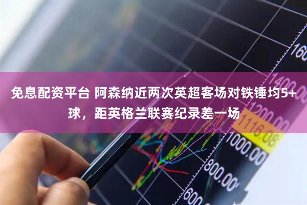 免息配资平台 阿森纳近两次英超客场对铁锤均5+球，距英格兰联赛纪录差一场