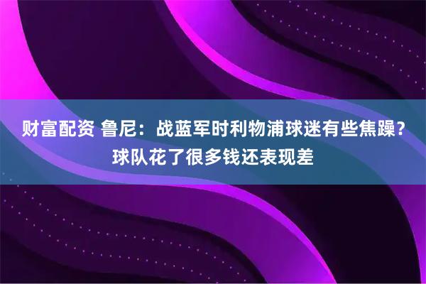 财富配资 鲁尼：战蓝军时利物浦球迷有些焦躁？球队花了很多钱还表现差